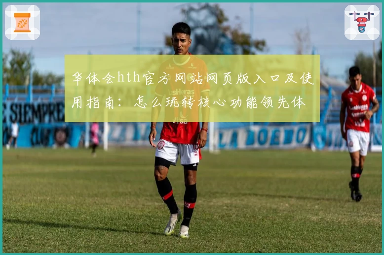 华体会hth官方网站网页版入口及使用指南：怎么玩转核心功能领先体验