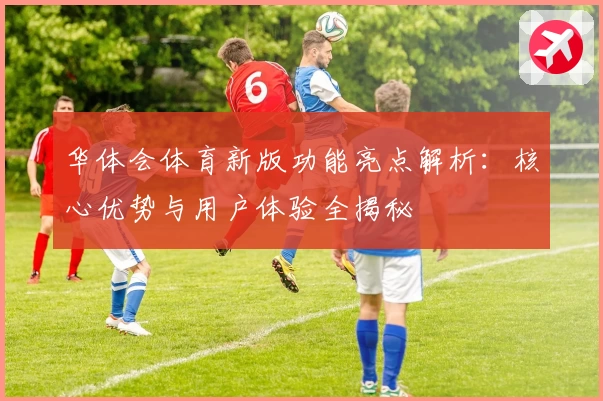 华体会体育新版功能亮点解析：核心优势与用户体验全揭秘