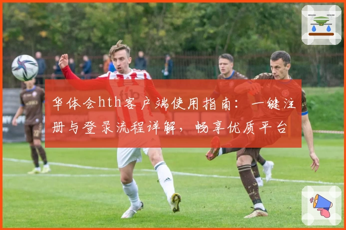 华体会hth客户端使用指南：一键注册与登录流程详解，畅享优质平台服务体验