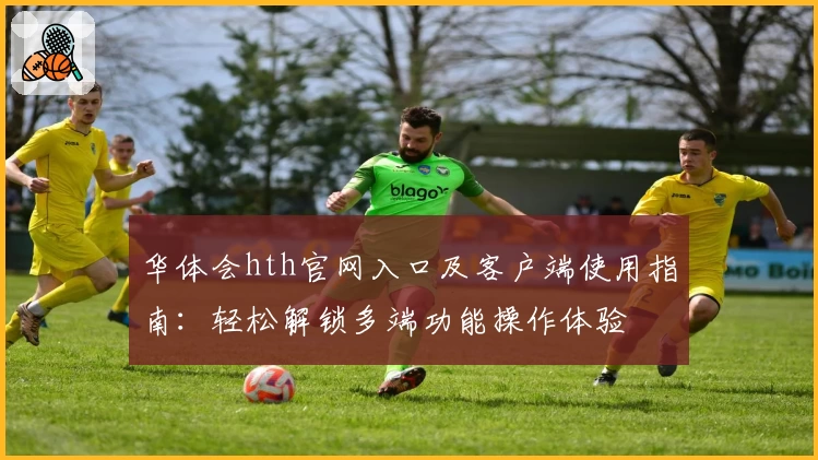 华体会hth官网入口及客户端使用指南：轻松解锁多端功能操作体验
