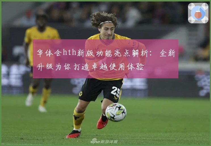 华体会hth新版功能亮点解析：全新升级为你打造卓越使用体验