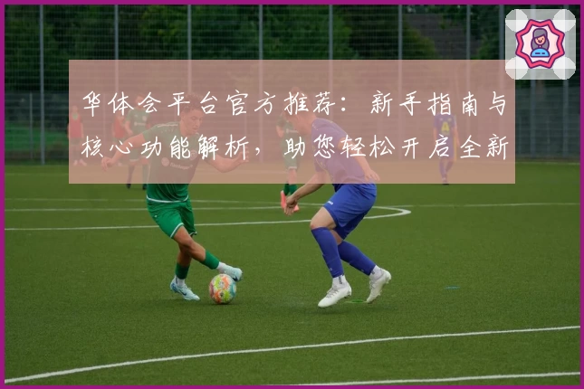 华体会平台官方推荐：新手指南与核心功能解析，助您轻松开启全新使用体验